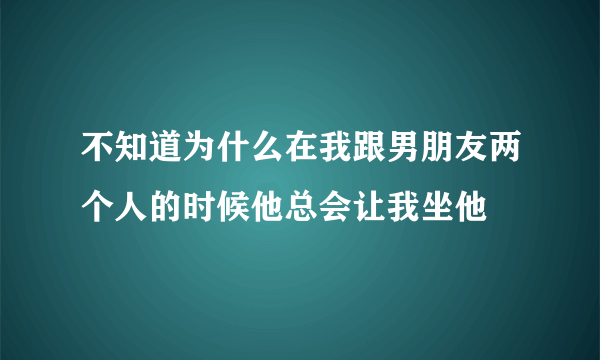 不知道为什么在我跟男朋友两个人的时候他总会让我坐他