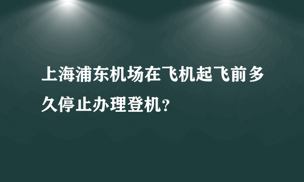 上海浦东机场在飞机起飞前多久停止办理登机？