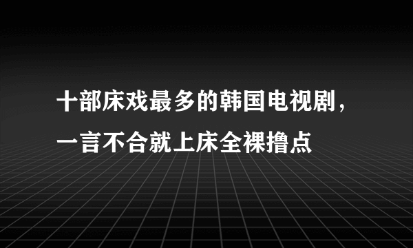 十部床戏最多的韩国电视剧，一言不合就上床全裸撸点 