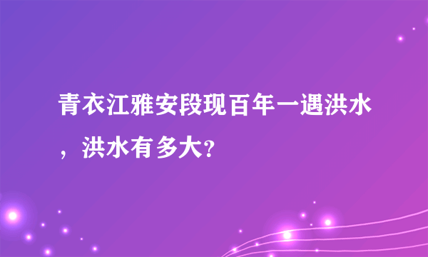 青衣江雅安段现百年一遇洪水，洪水有多大？