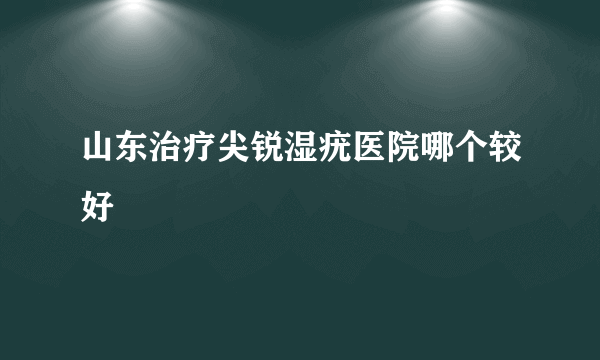 山东治疗尖锐湿疣医院哪个较好