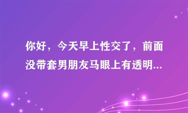 你好，今天早上性交了，前面没带套男朋友马眼上有透明的水流出来，我刚好排卵期。后面是带套才射的，这样会