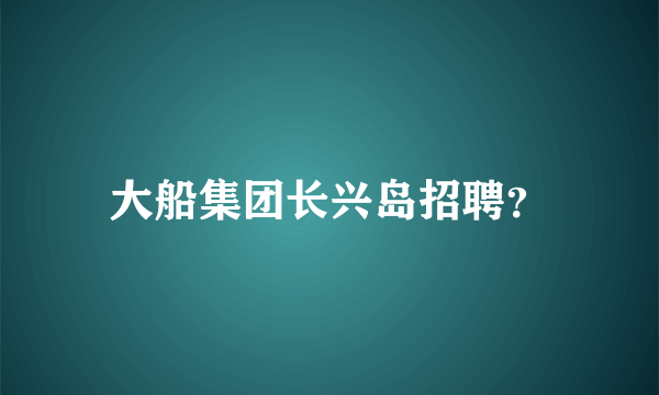 大船集团长兴岛招聘？