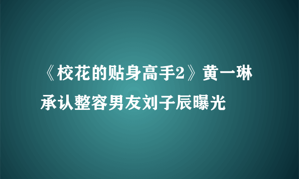 《校花的贴身高手2》黄一琳承认整容男友刘子辰曝光