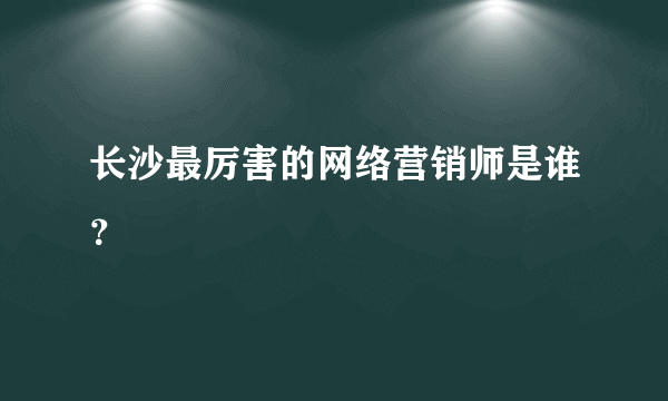 长沙最厉害的网络营销师是谁？