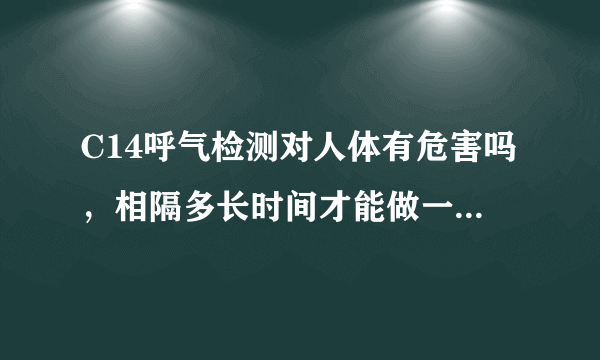 C14呼气检测对人体有危害吗，相隔多长时间才能做一次检...