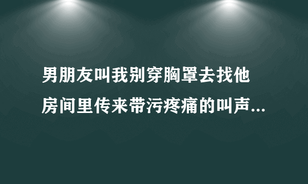 男朋友叫我别穿胸罩去找他 房间里传来带污疼痛的叫声-情感口述