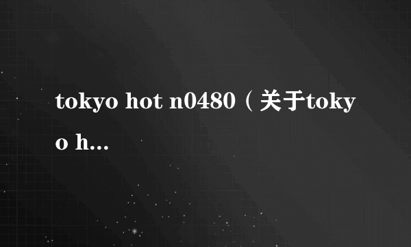 tokyo hot n0480（关于tokyo hot n0480的简介）