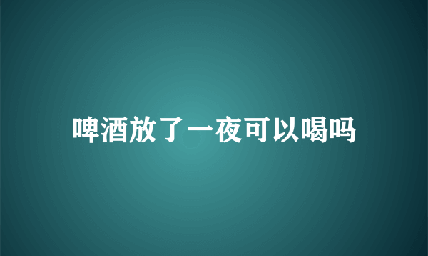 啤酒放了一夜可以喝吗