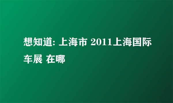 想知道: 上海市 2011上海国际车展 在哪