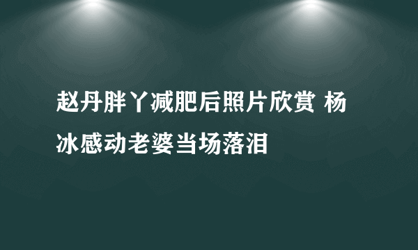 赵丹胖丫减肥后照片欣赏 杨冰感动老婆当场落泪