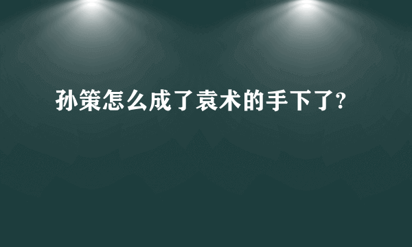 孙策怎么成了袁术的手下了?