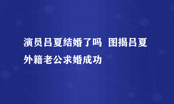 演员吕夏结婚了吗  图揭吕夏外籍老公求婚成功