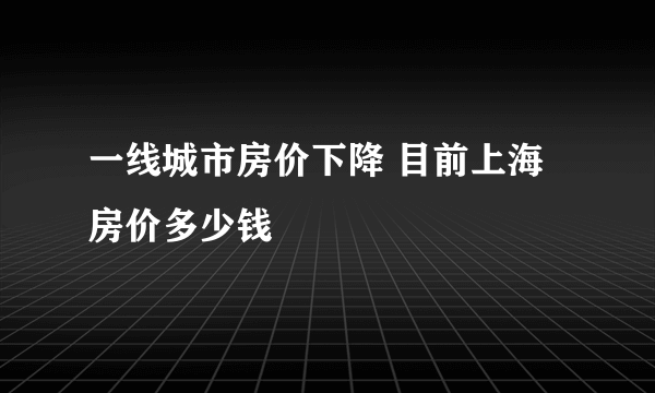 一线城市房价下降 目前上海房价多少钱