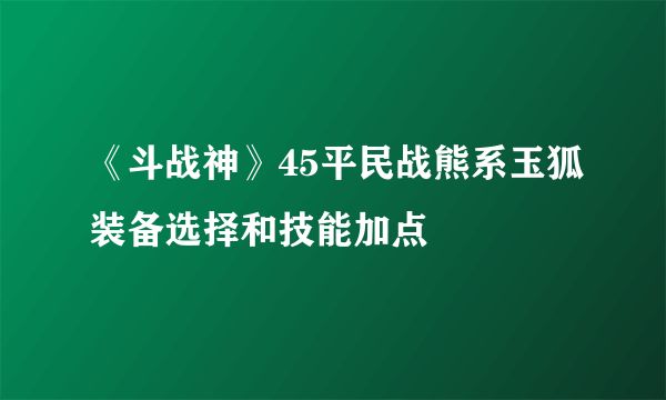 《斗战神》45平民战熊系玉狐装备选择和技能加点