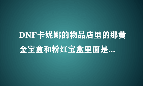 DNF卡妮娜的物品店里的那黄金宝盒和粉红宝盒里面是什么啊？