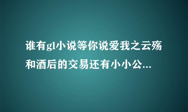 谁有gl小说等你说爱我之云殇和酒后的交易还有小小公务员的喜剧爱情完结？