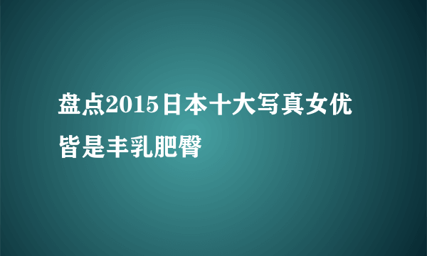 盘点2015日本十大写真女优 皆是丰乳肥臀