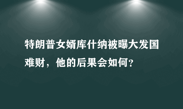 特朗普女婿库什纳被曝大发国难财，他的后果会如何？