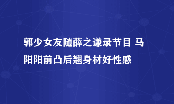 郭少女友随薛之谦录节目 马阳阳前凸后翘身材好性感