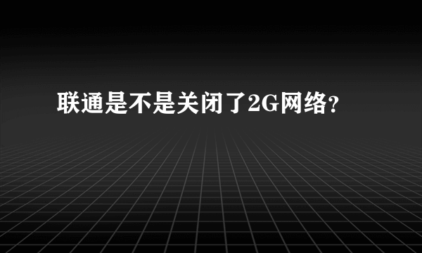 联通是不是关闭了2G网络？