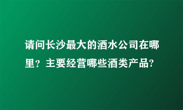 请问长沙最大的酒水公司在哪里？主要经营哪些酒类产品?