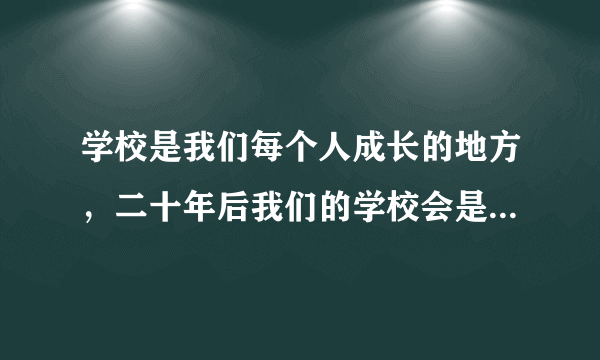 学校是我们每个人成长的地方，二十年后我们的学校会是什么样的呢？环境有什么变化？课桌椅、书本等有什么变化？老师的工作或同学的学可有什么变化……让我们来一次穿越之旅，到二十年后的学校去看一看。要求：（1）对不同方面的变化大胆想象，分段叙述。（2）把重点部分写具体。（3）以“二十年后的学校”为题目，字数不少于 400。