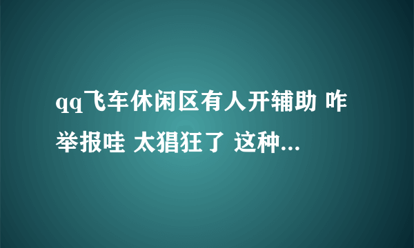 qq飞车休闲区有人开辅助 咋举报哇 太猖狂了 这种人太多了 一天我要遇到好几次 无缘无故被打