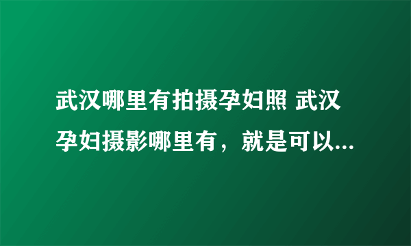 武汉哪里有拍摄孕妇照 武汉孕妇摄影哪里有，就是可以拍摄武汉孕妇照的？