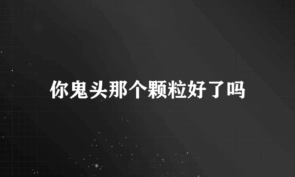 你鬼头那个颗粒好了吗