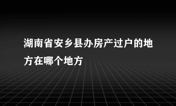 湖南省安乡县办房产过户的地方在哪个地方