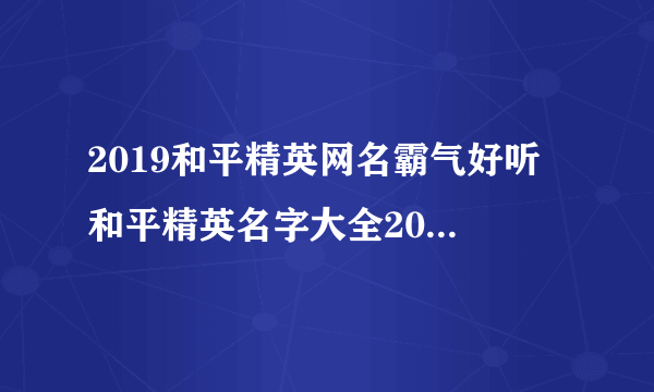 2019和平精英网名霸气好听 和平精英名字大全2019霸气