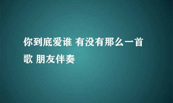 你到底爱谁 有没有那么一首歌 朋友伴奏