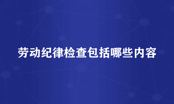 劳动纪律检查包括哪些内容