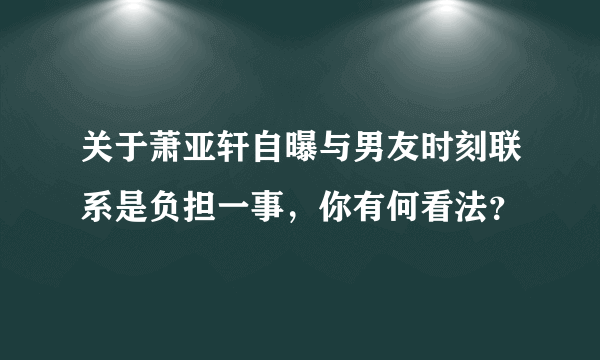 关于萧亚轩自曝与男友时刻联系是负担一事，你有何看法？