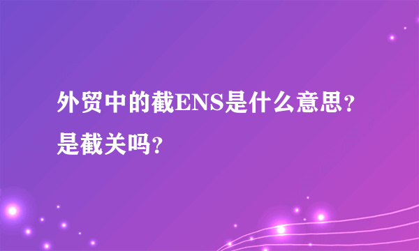 外贸中的截ENS是什么意思？是截关吗？