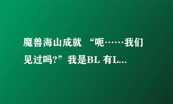 魔兽海山成就 “呃……我们见过吗?”我是BL 有LM的帮忙吗?