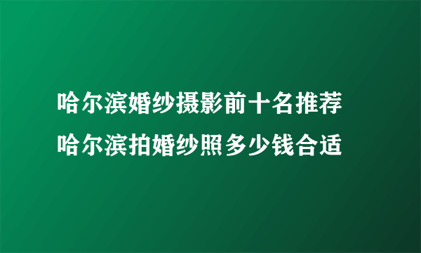 哈尔滨婚纱摄影前十名推荐 哈尔滨拍婚纱照多少钱合适