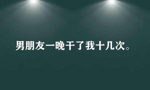 男朋友一晚干了我十几次。