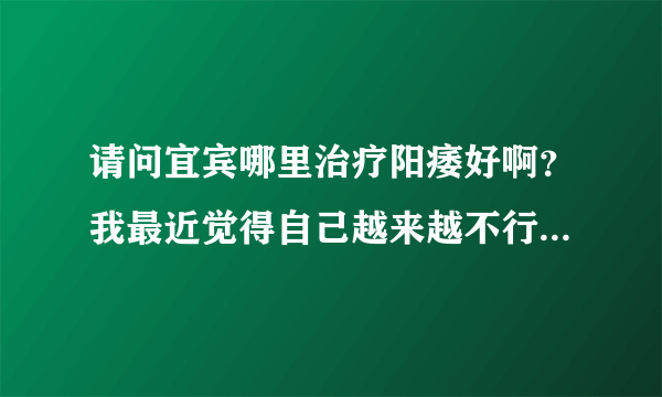 请问宜宾哪里治疗阳痿好啊？我最近觉得自己越来越不行...