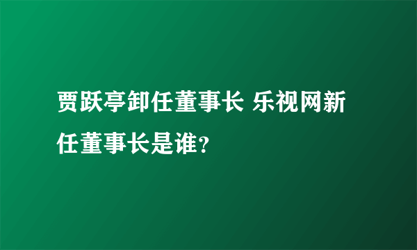 贾跃亭卸任董事长 乐视网新任董事长是谁？