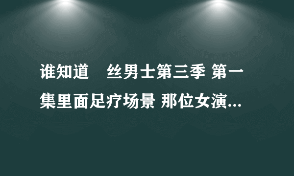 谁知道屌丝男士第三季 第一集里面足疗场景 那位女演员是谁啊 叫什么名字