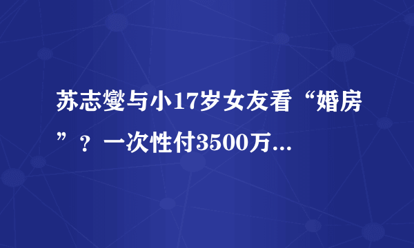 苏志燮与小17岁女友看“婚房”？一次性付3500万购豪宅，霸气十足_飞外网