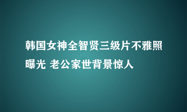 韩国女神全智贤三级片不雅照曝光 老公家世背景惊人