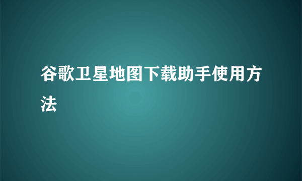 谷歌卫星地图下载助手使用方法