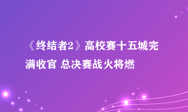 《终结者2》高校赛十五城完满收官 总决赛战火将燃