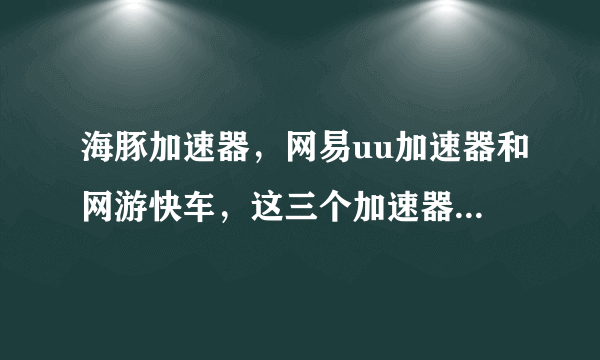 海豚加速器，网易uu加速器和网游快车，这三个加速器加速效果比较一下，用过的说一说。如果还有其他的好的？