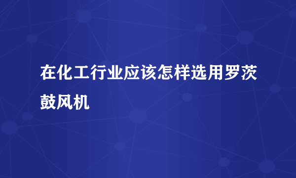 在化工行业应该怎样选用罗茨鼓风机