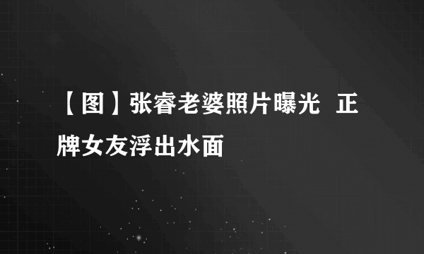 【图】张睿老婆照片曝光  正牌女友浮出水面