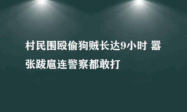 村民围殴偷狗贼长达9小时 嚣张跋扈连警察都敢打